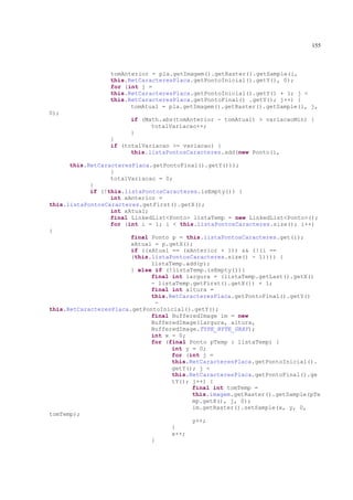 155



                 tomAnterior = pla.getImagem().getRaster().getSample(i,
                 this.RetCaracteresPlaca.getPontoInicial().getY(), 0);
                 for (int j =
                 this.RetCaracteresPlaca.getPontoInicial().getY() + 1; j <
                 this.RetCaracteresPlaca.getPontoFinal() .getY(); j++) {
                       tomAtual = pla.getImagem().getRaster().getSample(i, j,
0);
                       if (Math.abs(tomAnterior - tomAtual) > variacaoMin) {
                             totalVariacao++;
                       }
                 }
                 if (totalVariacao >= variacao) {
                       this.listaPontosCaracteres.add(new Ponto(i,

      this.RetCaracteresPlaca.getPontoFinal().getY()));
                  }
                  totalVariacao = 0;
            }
            if (!this.listaPontosCaracteres.isEmpty()) {
                  int xAnterior =
this.listaPontosCaracteres.getFirst().getX();
                  int xAtual;
                  final LinkedList<Ponto> listaTemp = new LinkedList<Ponto>();
                  for (int i = 1; i < this.listaPontosCaracteres.size(); i++)
{
                        final Ponto p = this.listaPontosCaracteres.get(i);
                        xAtual = p.getX();
                        if ((xAtual == (xAnterior + 1)) && (!(i ==
                        (this.listaPontosCaracteres.size() - 1)))) {
                              listaTemp.add(p);
                        } else if (!listaTemp.isEmpty()){
                              final int largura = (listaTemp.getLast().getX()
                              - listaTemp.getFirst().getX()) + 1;
                              final int altura =
                              this.RetCaracteresPlaca.getPontoFinal().getY()
                               -
this.RetCaracteresPlaca.getPontoInicial().getY();
                              final BufferedImage im = new
                              BufferedImage(largura, altura,
                              BufferedImage.TYPE_BYTE_GRAY);
                              int x = 0;
                              for (final Ponto pTemp : listaTemp) {
                                    int y = 0;
                                    for (int j =
                                    this.RetCaracteresPlaca.getPontoInicial().
                                    getY(); j <
                                    this.RetCaracteresPlaca.getPontoFinal().ge
                                    tY(); j++) {
                                          final int tomTemp =
                                          this.imagem.getRaster().getSample(pTe
                                          mp.getX(), j, 0);
                                          im.getRaster().setSample(x, y, 0,
tomTemp);
                                          y++;
                                    }
                                    x++;
                              }
 