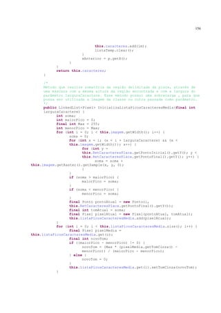 156



                             this.caracteres.add(im);
                             listaTemp.clear();
                       }
                       xAnterior = p.getX();
                 }
           }
           return this.caracteres;
     }

      /*
      Método que realize somatória da região delimitada da placa, através de
      uma máscara com a mesma altura da região encontrada e com a largura do
      parâmetro larguraCaractere. Esse método possui uma sobrecarga , para que
      possa ser utilizada a imagem da classe ou outra passada como parâmetro.
      */
      public LinkedList<Pixel> InicializaListaPicosCaracteresMedia(final int
      larguraCaractere) {
            int soma;
            int maiorPico = 0;
            final int Max = 255;
            int menorPico = Max;
            for (int i = 0; i < this.imagem.getWidth(); i++) {
                  soma = 0;
                  for (int x = i; (x < i + larguraCaractere) && (x <
                  this.imagem.getWidth()); x++) {
                        for (int y =
                        this.RetCaracteresPlaca.getPontoInicial().getY(); y <
                        this.RetCaracteresPlaca.getPontoFinal().getY(); y++) {
                              soma = soma +
this.imagem.getRaster().getSample(x, y, 0);
                        }
                  }
                  if (soma > maiorPico) {
                        maiorPico = soma;
                  }
                  if (soma < menorPico) {
                        menorPico = soma;
                  }
                  final Ponto pontoAtual = new Ponto(i,
                  this.RetCaracteresPlaca.getPontoFinal().getY());
                  final int tomAtual = soma;
                  final Pixel pixelAtual = new Pixel(pontoAtual, tomAtual);
                  this.listaPicosCaracteresMedia.add(pixelAtual);
            }
            for (int i = 0; i < this.listaPicosCaracteresMedia.size(); i++) {
                  final Pixel pixelMedia =
this.listaPicosCaracteresMedia.get(i);
                  final int novoTom;
                  if ((maiorPico - menorPico) != 0) {
                        novoTom = (Max * (pixelMedia.getTomCinza() -
                        menorPico)) / (maiorPico - menorPico);
                  } else {
                        novoTom = 0;
                  }
                  this.listaPicosCaracteresMedia.get(i).setTomCinza(novoTom);
            }
 
