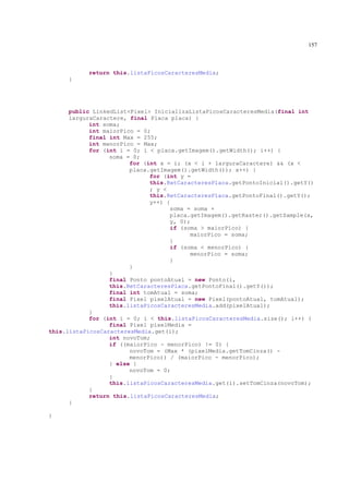 157



           return this.listaPicosCaracteresMedia;
     }




      public LinkedList<Pixel> InicializaListaPicosCaracteresMedia(final int
      larguraCaractere, final Placa placa) {
            int soma;
            int maiorPico = 0;
            final int Max = 255;
            int menorPico = Max;
            for (int i = 0; i < placa.getImagem().getWidth(); i++) {
                  soma = 0;
                        for (int x = i; (x < i + larguraCaractere) && (x <
                        placa.getImagem().getWidth()); x++) {
                              for (int y =
                              this.RetCaracteresPlaca.getPontoInicial().getY()
                              ; y <
                              this.RetCaracteresPlaca.getPontoFinal().getY();
                              y++) {
                                    soma = soma +
                                    placa.getImagem().getRaster().getSample(x,
                                    y, 0);
                                    if (soma > maiorPico) {
                                          maiorPico = soma;
                                    }
                                    if (soma < menorPico) {
                                          menorPico = soma;
                                    }
                        }
                  }
                  final Ponto pontoAtual = new Ponto(i,
                  this.RetCaracteresPlaca.getPontoFinal().getY());
                  final int tomAtual = soma;
                  final Pixel pixelAtual = new Pixel(pontoAtual, tomAtual);
                  this.listaPicosCaracteresMedia.add(pixelAtual);
            }
            for (int i = 0; i < this.listaPicosCaracteresMedia.size(); i++) {
                  final Pixel pixelMedia =
this.listaPicosCaracteresMedia.get(i);
                  int novoTom;
                  if ((maiorPico - menorPico) != 0) {
                        novoTom = (Max * (pixelMedia.getTomCinza() -
                        menorPico)) / (maiorPico - menorPico);
                  } else {
                        novoTom = 0;
                  }
                  this.listaPicosCaracteresMedia.get(i).setTomCinza(novoTom);
            }
            return this.listaPicosCaracteresMedia;
      }

}
 