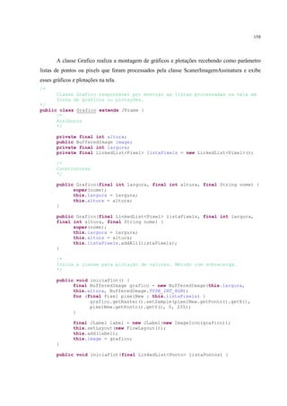 158




       A classe Grafico realiza a montagem de gráficos e plotações recebendo como parâmetro
listas de pontos ou pixels que foram processados pela classe ScanerImagemAssinatura e exibe
esses gráficos e plotações na tela.
/*
       Classe Gráfico responsável por mostrar as listas processadas na tela em
       forma de gráficos ou plotações.
*/
public class Grafico extends JFrame {
      /*
      Atributos
      */

       private final int altura;
       public BufferedImage image;
       private final int largura;
       private final LinkedList<Pixel> listaPixels = new LinkedList<Pixel>();

       /*
       Construtores
       */

       public Grafico(final int largura, final int altura, final String nome) {
             super(nome);
             this.largura = largura;
             this.altura = altura;
       }

       public Grafico(final LinkedList<Pixel> listaPixels, final int largura,
       final int altura, final String nome) {
             super(nome);
             this.largura = largura;
             this.altura = altura;
             this.listaPixels.addAll(listaPixels);
       }

       /*
       Inicia a classe para plotação de valores. Método com sobrecarga.
       */

       public void iniciaPlot() {
             final BufferedImage grafico = new BufferedImage(this.largura,
             this.altura, BufferedImage.TYPE_INT_RGB);
             for (final Pixel pixelNew : this.listaPixels) {
                   grafico.getRaster().setSample(pixelNew.getPonto().getX(),
                   pixelNew.getPonto().getY(), 0, 255);
             }

               final JLabel label = new JLabel(new ImageIcon(grafico));
               this.setLayout(new FlowLayout());
               this.add(label);
               this.image = grafico;
       }

       public void iniciaPlot(final LinkedList<Ponto> listaPontos) {
 