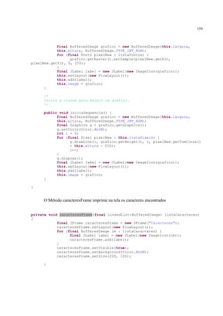 159



            final BufferedImage grafico = new BufferedImage(this.largura,
            this.altura, BufferedImage.TYPE_INT_RGB);
            for (final Ponto pixelNew : listaPontos) {
                  grafico.getRaster().setSample(pixelNew.getX(),
pixelNew.getY(), 0, 255);
            }
            final JLabel label = new JLabel(new ImageIcon(grafico));
            this.setLayout(new FlowLayout());
            this.add(label);
            this.image = grafico;
      }

     /*
     Inicia a classe para exibir um gráfico.
     */

     public void iniciaSequencia() {
           final BufferedImage grafico = new BufferedImage(this.largura,
           this.altura, BufferedImage.TYPE_INT_RGB);
           final Graphics g = grafico.getGraphics();
           g.setColor(Color.BLUE);
           int i = 0;
           for (final Pixel pixelNew : this.listaPixels) {
                 g.drawLine(i, grafico.getHeight(), i, pixelNew.getTomCinza()
                 + this.altura - 255);
                 i++;
           }
           g.dispose();
           final JLabel label = new JLabel(new ImageIcon(grafico));
           this.setLayout(new FlowLayout());
           this.add(label);
           this.image = grafico;
     }

}


     O Método caracteresFrame imprime na tela os caracteres encontrados


private void caracteresFrame(final LinkedList<BufferedImage> listaCaracteres)
{
            final JFrame caracteresFrame = new JFrame("Caracteres");
            caracteresFrame.setLayout(new FlowLayout());
            for (final BufferedImage im : listaCaracteres) {
                  final JLabel label = new JLabel(new ImageIcon(im));
                  caracteresFrame.add(label);
            }
            caracteresFrame.setVisible(true);
            caracteresFrame.setBackground(Color.BLUE);
            caracteresFrame.setSize(200, 100);

     }
 