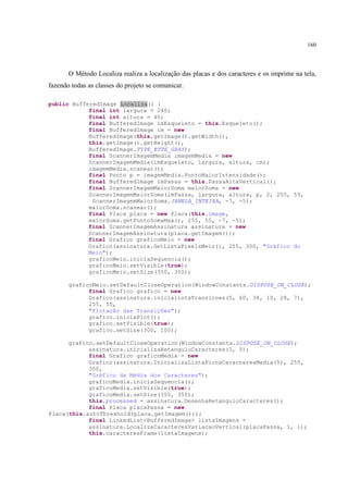 160




       O Método Localiza realiza a localização das placas e dos caracteres e os imprime na tela,
fazendo todas as classes do projeto se comunicar.

public BufferedImage Localiza() {
            final int largura = 240;
            final int altura = 40;
            final BufferedImage imEsqueleto = this.Esqueleto();
            final BufferedImage im = new
            BufferedImage(this.getImage().getWidth(),
            this.getImage().getHeight(),
            BufferedImage.TYPE_BYTE_GRAY);
            final ScannerImagemMedia imagemMedia = new
            ScannerImagemMedia(imEsqueleto, largura, altura, im);
            imagemMedia.scanear();
            final Ponto p = imagemMedia.PontoMaiorIntensidade();
            final BufferedImage imPassa = this.PassaAltaVertical();
            final ScannerImagemMaiorSoma maiorSoma = new
            ScannerImagemMaiorSoma(imPassa, largura, altura, p, 2, 255, 55,
             ScannerImagemMaiorSoma.JANELA_INTEIRA, -7, -5);
            maiorSoma.scanear();
            final Placa placa = new Placa(this.image,
            maiorSoma.getPontoSomaMax(), 255, 55, -7, -5);
            final ScannerImagemAssinatura assinatura = new
            ScannerImagemAssinatura(placa.getImagem());
            final Grafico graficoMeio = new
            Grafico(assinatura.GetListaPixelsMeio(), 255, 300, "Gráfico do
            Meio");
            graficoMeio.iniciaSequencia();
            graficoMeio.setVisible(true);
            graficoMeio.setSize(350, 350);

       graficoMeio.setDefaultCloseOperation(WindowConstants.DISPOSE_ON_CLOSE);
             final Grafico grafico = new
             Grafico(assinatura.inicialistaTransicoes(5, 60, 38, 10, 28, 7),
             255, 55,
             "Plotação das Transições");
             grafico.iniciaPlot();
             grafico.setVisible(true);
             grafico.setSize(300, 100);

      grafico.setDefaultCloseOperation(WindowConstants.DISPOSE_ON_CLOSE);
            assinatura.inicializaRetanguloCaracteres(3, 5);
            final Grafico graficoMedia = new
            Grafico(assinatura.InicializaListaPicosCaracteresMedia(5), 255,
            300,
            "Gráfico da Média dos Caracteres");
            graficoMedia.iniciaSequencia();
            graficoMedia.setVisible(true);
            graficoMedia.setSize(350, 350);
            this.processed = assinatura.DesenhaRetanguloCaracteres();
            final Placa placaPassa = new
Placa(this.autoThreshold(placa.getImagem()));
            final LinkedList<BufferedImage> listaImagens =
            assinatura.LocalizaCaracteresVariacaoVertical(placaPassa, 1, 1);
            this.caracteresFrame(listaImagens);
 
