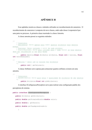 162




                                     APÊNDICE H

       Esse apêndice mostra as classes e métodos utilizados no reconhecimento de caracteres. O
reconhecimento de caracteres é composto de nove classes, onde cada classe é responsável por
uma parte no processo. A primeira classe mostrada é a classe Amostra.
       A classe amostra possui os seguintes métodos:

/*
    * Construtor
    * @atributos: Serve apenas para saber quantos atributos essa amostra
possui
    * @valores: Vetor contendo o valor de cada atributo
    * @valorDesejado: Serve para informar para a rede neural se essa amostra
deve ser reconhecida ou não pela mesma
    */
         public Amostra(final Atributos atributos, final int[] valores, final
int valorDesejado);

/*
      * Retorna o vetor com os valores dos atributos
      */
           public int[] getValores();

       A classe Atributos serve apenas para armazenar quantos atributos existem em uma
amostra.
/*
      * Construtor
      * @qtdAtributos: Serve para setar a quantidade de atributos de uma amostra
      */
           public Atributos(final int qtdAtributos);

       A interface IConfiguracaoPerceptron serve para realizar uma configuração padrão dos
perceptrons do sistema.

public interface IConfiguracaoPerceptron {

     public Atributos getAtributos();

     public double getFormatedDouble(double valor);

     public double[] getPesos();

     public double getTaxaAprendizado();

       }
 