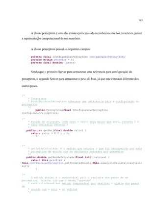 163




       A classe perceptron é uma das classes principais do reconhecimento dos caracteres, pois é
a representação computacional de um neurônio.


       A classe perceptron possui os seguintes campos:

       private final IConfiguracaoPerceptron configuracaoPerceptron;
       private double pesoBias = 0;
       private final double[] pesos;


       Sendo que o primeiro Server para armazenar uma referencia para configuração do

perceptron, o segundo Server para armazenar o peso do bias, já que este é tratado diferente dos

outros pesos.


/*
    * Construtor
    * @configuracaoPerceptron armazena uma referencia para a configuração do
perceptron
    */
         public Perceptron(final IConfiguracaoPerceptron
configuracaoPerceptron);

/*
      * Função de ativação, onde caso o valor seja maior que zero, retorna 1 e
      * caso contrario retorna 0
      */
     public int getNet(final double valor) {
         return valor > 0 ? 1 : 0;
            }


/*
    * getSaidaCalculada: é o metodo que retorna o que foi reconhecido por este
    * perceptron de acordo com os atributos passados por parametro
    */
   public double getSaidaCalculada(final int[] valores) {
       return this.pesoBias +
this.configuracaoPerceptron.getFormatedDouble(this.somatorioPesosValores(valor
es));
          }

/*
      O método abaixo é o responsável pelo o reajuste dos pesos de um
perceptron, fazendo com que o mesmo “aprenda”
    * recalcularPesoBias: método responsável por realizar o ajuste dos pesos
de
    * acordo com o erro e os valores
    */
 