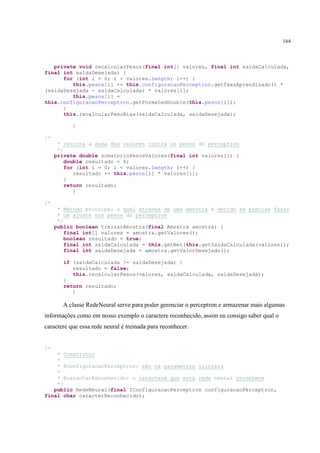 164



   private void recalcularPesos(final int[] valores, final int saidaCalculada,
final int saidaDesejada) {
      for (int i = 0; i < valores.length; i++) {
         this.pesos[i] += this.configuracaoPerceptron.getTaxaAprendizado() *
(saidaDesejada - saidaCalculada) * valores[i];
         this.pesos[i] =
this.configuracaoPerceptron.getFormatedDouble(this.pesos[i]);
      }
      this.recalcularPesoBias(saidaCalculada, saidaDesejada);

           }

/*
      * retorna a soma dos valores contra os pesos do perceptron
      */
     private double somatorioPesosValores(final int valores[]) {
         double resultado = 0;
         for (int i = 0; i < valores.length; i++) {
            resultado += this.pesos[i] * valores[i];
         }
         return resultado;
            }

/*
      * Metodo principal o qual atravez de uma amostra é decido se precisa fazer
      * um ajuste nos pesos do perceptron
      */
     public boolean treinarAmostra(final Amostra amostra) {
         final int[] valores = amostra.getValores();
         boolean resultado = true;
         final int saidaCalculada = this.getNet(this.getSaidaCalculada(valores));
         final int saidaDesejada = amostra.getValorDesejado();

        if (saidaCalculada != saidaDesejada) {
           resultado = false;
           this.recalcularPesos(valores, saidaCalculada, saidaDesejada);
        }
        return resultado;
           }

       A classe RedeNeural serve para poder gerenciar o perceptron e armazenar mais algumas
informações como em nosso exemplo o caractere reconhecido, assim eu consigo saber qual o
caractere que essa rede neural é treinada para reconhecer.


/*
    * Construtor
    *
    * @configuracaoPerceptron: são os parametros iniciais
    *
    * @caracterReconhecido: o caractere que esta rede neural reconhece
    */
   public RedeNeural(final IConfiguracaoPerceptron configuracaoPerceptron,
final char caracterReconhecido);
 