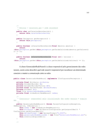 165




      /*
        * Retorna o caractere que a rede reconhece
        */
      public char getCaracterReconhecido() {
           return this.caracterReconhecido;
      }

      public Perceptron getPerceptron() {
         return this.perceptron;
      }

   public boolean isCaracterReconhecido(final Amostra amostra) {
      return
(this.perceptron.getNet(this.perceptron.getSaidaCalculada(amostra.getValores()
)) == 1);
   }

   public boolean isCaracterReconhecido(final int[] valores) {
      return
(this.perceptron.getNet(this.perceptron.getSaidaCalculada(valores)) == 1);
         }

           A classe GerenciadorRedeNeural é a classe responsável pelo gerenciamento das redes
neurais, assim como descobrir qual rede neural é responsável por reconhecer um determinado
caractere e manter a comunicação entre as redes.

public class GerenciadorRedeNeural implements IConfiguracaoPerceptron {

      private final Atributos atributos;
      private DocumentBuilder db;
      private DocumentBuilderFactory dbf;
      private final DecimalFormat decimalFormat;
      private Document doc;
      final File gerenciadorRedeNeuralXml;
      private final LinkedList<RedeNeural> redes;

      /*
       * Construtor: responsável pela inicialização das redes neurais e arquivo
XML
     */
   public GerenciadorRedeNeural() throws ParserConfigurationException,
SAXException, IOException {
        this.redes = new LinkedList<RedeNeural>();
        this.atributos = new Atributos(Configuracao.getLarguraIdeal() *
Configuracao.getAlturaIdeal());
        this.decimalFormat = new DecimalFormat("0.0000");
        this.gerenciadorRedeNeuralXml = new File("GerenciadorRedeNeural.xml");
        this.construirArquivoXml();
   }

      /*
 