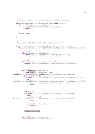 166



    * Retorna a rede neural de acordo com o caractere passado
    */
   private RedeNeural acharRedeNeural(final char caracter) {
       for (final RedeNeural r : this.redes) {
          if (r.getCaracterReconhecido() == caracter) {
             return r;
          }
       }
       return null;

   }

   /*
    * Instancia uma rede neiral pelo nó passado do XML
    */
   private void adicionarRedeNeural(final Element redeNeural) {
       final RedeNeural neural = new RedeNeural(new IConfiguracaoPerceptron() {

         @Override
         public Atributos getAtributos() {
            return GerenciadorRedeNeural.this.getAtributos();
         }

         @Override
         public double getFormatedDouble(final double valor) {
            return GerenciadorRedeNeural.this.getFormatedDouble(valor);
         }

         @Override
         public double[] getPesos() {
            final double[] resultado = new
double[GerenciadorRedeNeural.this.getAtributos().getQtdAtributos()];
            Node pesos = null;
            for (int i = 0; i < redeNeural.getChildNodes().getLength(); i++) {
               if
(redeNeural.getChildNodes().item(i).getNodeName().equalsIgnoreCase("pesos")) {
                   pesos = redeNeural.getChildNodes().item(i);
                   break;
               }
            }

            int r = 0;
            for (int i = 0; i < pesos.getChildNodes().getLength(); i++) {
               try {
                  resultado[r] =
Double.parseDouble(pesos.getChildNodes().item(i).getTextContent());
                  r++;
               }
               catch (final Exception e) {
                  continue;
               }
            }
            return resultado;
         }

         @Override
         public double getTaxaAprendizado() {
 