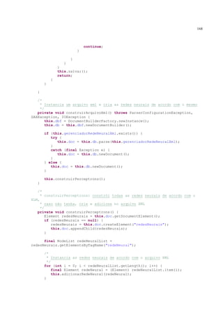 168



                             continue;
                         }

                     }
                 }
               }
               this.salvar();
               return;
           }
       }

   }

   /*
    * Instancia um arquivo xml e cria as redes neurais de acordo com o mesmo
    */
   private void construirArquivoXml() throws ParserConfigurationException,
SAXException, IOException {
       this.dbf = DocumentBuilderFactory.newInstance();
       this.db = this.dbf.newDocumentBuilder();

       if (this.gerenciadorRedeNeuralXml.exists()) {
          try {
             this.doc = this.db.parse(this.gerenciadorRedeNeuralXml);
          }
          catch (final Exception e) {
             this.doc = this.db.newDocument();
          }
       } else {
          this.doc = this.db.newDocument();
       }

       this.construirPerceptrons();
   }

   /*
     * construirPerceptrons: constrói todas as redes neurais de acordo com o
XLM,
     * caso não tenha, crie e adicione no arquivo XML
     */
   private void construirPerceptrons() {
        Element redesNeurais = this.doc.getDocumentElement();
        if (redesNeurais == null) {
           redesNeurais = this.doc.createElement("redesNeurais");
           this.doc.appendChild(redesNeurais);
        }

      final NodeList redeNeuralList =
redesNeurais.getElementsByTagName("redeNeural");

       /*
         * Instancia as redes neurais de acordo com o arquivo XML
         */
       for (int i = 0; i < redeNeuralList.getLength(); i++) {
            final Element redeNeural = (Element) redeNeuralList.item(i);
            this.adicionarRedeNeural(redeNeural);
       }
 