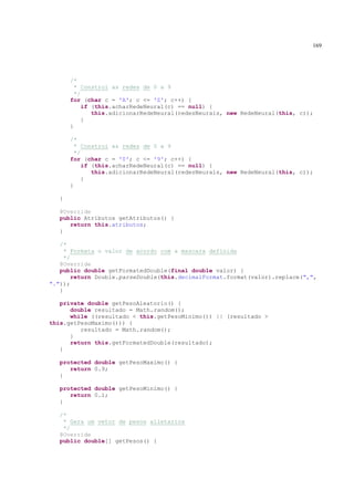 169




       /*
         * Constroi as redes de 0 a 9
         */
       for (char c = 'A'; c <= 'Z'; c++) {
            if (this.acharRedeNeural(c) == null) {
               this.adicionarRedeNeural(redesNeurais, new RedeNeural(this, c));
            }
       }

       /*
         * Constroi as redes de 0 a 9
         */
       for (char c = '0'; c <= '9'; c++) {
            if (this.acharRedeNeural(c) == null) {
               this.adicionarRedeNeural(redesNeurais, new RedeNeural(this, c));
            }
       }

   }

   @Override
   public Atributos getAtributos() {
      return this.atributos;
   }

   /*
     * Formata o valor de acordo com a mascara definida
     */
   @Override
   public double getFormatedDouble(final double valor) {
        return Double.parseDouble(this.decimalFormat.format(valor).replace(",",
"."));
   }

   private double getPesoAleatorio() {
      double resultado = Math.random();
      while ((resultado < this.getPesoMinimo()) || (resultado >
this.getPesoMaximo())) {
         resultado = Math.random();
      }
      return this.getFormatedDouble(resultado);
   }

   protected double getPesoMaximo() {
      return 0.9;
   }

   protected double getPesoMinimo() {
      return 0.1;
   }

   /*
    * Gera um vetor de pesos alietarios
    */
   @Override
   public double[] getPesos() {
 