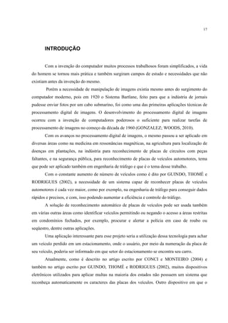17




       INTRODUÇÃO


       Com a invenção do computador muitos processos trabalhosos foram simplificados, a vida
do homem se tornou mais prática e também surgiram campos de estudo e necessidades que não
existiam antes da invenção do mesmo.
        Porém a necessidade de manipulação de imagens existia mesmo antes do surgimento do
computador moderno, pois em 1920 o Sistema Bartlane, feito para que a indústria de jornais
pudesse enviar fotos por um cabo submarino, foi como uma das primeiras aplicações técnicas de
processamento digital de imagens. O desenvolvimento do processamento digital de imagens
ocorreu com a invenção de computadores poderosos o suficiente para realizar tarefas de
processamento de imagens no começo da década de 1960 (GONZALEZ; WOODS, 2010).
       Com os avanços no processamento digital de imagens, o mesmo passou a ser aplicado em
diversas áreas como na medicina em ressonâncias magnéticas, na agricultura para localização de
doenças em plantações, na indústria para reconhecimento de placas de circuitos com peças
faltantes, e na segurança pública, para reconhecimento de placas de veículos automotores, tema
que pode ser aplicado também em engenharia de tráfego e que é o tema desse trabalho.
       Com o constante aumento de número de veículos como é dito por GUINDO, THOMÉ e
RODRIGUES (2002), a necessidade de um sistema capaz de reconhecer placas de veículos
automotores é cada vez maior, como por exemplo, na engenharia de tráfego para conseguir dados
rápidos e precisos, e com, isso podendo aumentar a eficiência e controle do tráfego.
       A solução de reconhecimento automático de placas de veículos pode ser usada também
em várias outras áreas como identificar veículos permitindo ou negando o acesso a áreas restritas
em condomínios fechados, por exemplo, procurar e alertar a polícia em caso de roubo ou
seqüestro, dentre outras aplicações.
       Uma aplicação interessante para esse projeto seria a utilização dessa tecnologia para achar
um veículo perdido em um estacionamento, onde o usuário, por meio da numeração da placa de
seu veículo, poderia ser informado em que setor do estacionamento se encontra seu carro.
       Atualmente, como é descrito no artigo escrito por CONCI e MONTEIRO (2004) e
também no artigo escrito por GUINDO, THOMÉ e RODRIGUES (2002), muitos dispositivos
eletrônicos utilizados para aplicar multas na maioria dos estados não possuem um sistema que
reconheça automaticamente os caracteres das placas dos veículos. Outro dispositivo em que o
 