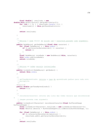170



      final double[] resultado = new
double[this.getAtributos().getQtdAtributos()];
      for (int i = 0; i < resultado.length; i++) {
         resultado[i] = this.getPesoAleatorio();
      }

        return resultado;

    }

    /*
      * Retorna a rede neural de acordo com o caractere passado como argumento.
      */
    public RedeNeural getRedeNeural(final char caracter) {
         for (final RedeNeural r : this.redes) {
            if (r.getCaracterReconhecido() == caracter) {
               return r;
            }
         }
         final RedeNeural novaRede = new RedeNeural(this, caracter);
         this.redes.add(novaRede);
         return novaRede;
    }

    /*
      * Retorna as redes neurais instanciadas
      */
    public LinkedList<RedeNeural> getRedes() {
         return this.redes;
    }

    /*
      * getTaxaAprendizado: retorna a taxa de aprendizado padrao para cada novo
      * perceptron
      */
    @Override
    public double getTaxaAprendizado() {
         return 0.1;
    }

    /*
     * reconhecerCaracter: retorna uma lista das redes neurais que reconheceram
a
    * imagem passada como argumento
    */
   public LinkedList<Character> reconhecerCaracter(final BufferedImage
bufferedImage) {
       final LinkedList<Character> resultado = new LinkedList<Character>();
       final Amostra amostra = BufferedImageUtils.toAmostra(bufferedImage, 1);

        for (final RedeNeural r : this.redes) {
           if (r.isCaracterReconhecido(amostra)) {
              resultado.add(r.getCaracterReconhecido());
           }
        }
        return resultado;
 
