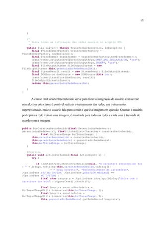 171



    }

   /*
    * Salva todas as informação das redes neurais no arquivo XML
    */
   public File salvar() throws TransformerException, IOException {
       final TransformerFactory transformerFactory =
TransformerFactory.newInstance();
       final Transformer transformer = transformerFactory.newTransformer();
       transformer.setOutputProperty(OutputKeys.OMIT_XML_DECLARATION, "yes");
       transformer.setOutputProperty(OutputKeys.INDENT, "yes");
       final FileOutputStream fileOutputStream = new
FileOutputStream(this.gerenciadorRedeNeuralXml);
       final StreamResult result = new StreamResult(fileOutputStream);
       final DOMSource domSource = new DOMSource(this.doc);
       transformer.transform(domSource, result);
       fileOutputStream.close();
       return this.gerenciadorRedeNeuralXml;

    }
}

        A classe BtnCaracterReconhecido serve para fazer a integração do usuário com a rede
neural, com esta classe é possível realizar o treinamento das redes, um treinamento
supervisionado, onde o usuário fala para a rede o que é a imagem em questão. Quando o usuário
pedir para a rede treinar uma imagem, é mostrada para todas as redes e cada uma é treinada de
acordo com a imagem.

public BtnCaracterReconhecido(final GerenciadorRedeNeural
gerenciadorRedeNeural, final LinkedList<Character> caracterReconhecido,
            final BufferedImage bufferedImage) {
      this.caracterReconhecido = caracterReconhecido;
      this.gerenciadorRedeNeural = gerenciadorRedeNeural;
      this.bufferedImage = bufferedImage;
   }

    @Override
    public void actionPerformed(final ActionEvent e) {
       try {

         if (JOptionPane.showConfirmDialog(null, "O caractere reconhecido foi
: " + Arrays.toString(this.caracterReconhecido.toArray())
                  + " está correto?", "Reconhecimento de Caracteres",
JOptionPane.YES_NO_OPTION, JOptionPane.QUESTION_MESSAGE) ==
JOptionPane.NO_OPTION) {
            final char resposta = JOptionPane.showInputDialog("Entre com o
caractere correto").toUpperCase().charAt(0);

            final Amostra amostraVerdadeira =
BufferedImageUtils.toAmostra(this.bufferedImage, 1);
            final Amostra amostraFalsa =
BufferedImageUtils.toAmostra(this.bufferedImage, 0);
            this.gerenciadorRedeNeural.getRedeNeural(resposta);
 