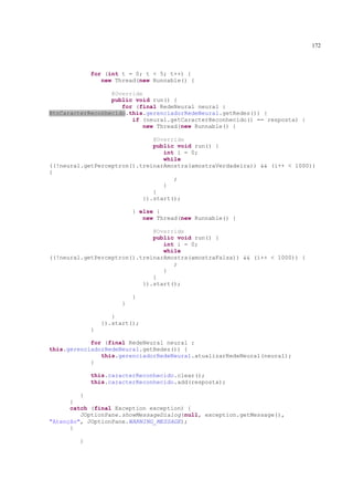 172



            for (int t = 0; t < 5; t++) {
               new Thread(new Runnable() {

                  @Override
                  public void run() {
                     for (final RedeNeural neural :
BtnCaracterReconhecido.this.gerenciadorRedeNeural.getRedes()) {
                        if (neural.getCaracterReconhecido() == resposta) {
                            new Thread(new Runnable() {

                              @Override
                              public void run() {
                                 int i = 0;
                                 while
((!neural.getPerceptron().treinarAmostra(amostraVerdadeira)) && (i++ < 1000))
{
                                    ;
                                 }
                              }
                           }).start();

                         } else {
                            new Thread(new Runnable() {

                              @Override
                              public void run() {
                                 int i = 0;
                                 while
((!neural.getPerceptron().treinarAmostra(amostraFalsa)) && (i++ < 1000)) {
                                    ;
                                 }
                              }
                           }).start();

                         }
                     }

                   }
                }).start();
            }

            for (final RedeNeural neural :
this.gerenciadorRedeNeural.getRedes()) {
               this.gerenciadorRedeNeural.atualizarRedeNeural(neural);
            }

            this.caracterReconhecido.clear();
            this.caracterReconhecido.add(resposta);

         }
      }
      catch (final Exception exception) {
         JOptionPane.showMessageDialog(null, exception.getMessage(),
"Atenção", JOptionPane.WARNING_MESSAGE);
      }

        }
 