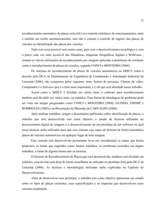 18




reconhecimento automático de placas seria útil é no controle eletrônico de estacionamentos, onde
é emitido um recibo automaticamente, mas não é comum o controle de registro das placas de
veículos ou identificação das placas dos veículos.
       Tudo isso seria possível sem muito custo, pois com o desenvolvimento tecnológico e com
o preço cada vez mais acessível das filmadoras, máquinas fotográficas digitais e WebCams ,
tornam-se viáveis utilizações de reconhecimento por imagens aplicadas à problemas do cotidiano
como o reconhecimento de placas de veículos, segundo CONCI e MONTEIRO (2004).
       Os sistemas de reconhecimento de placas de veículos automotores ou SRPLV como é
descrito pelo DCA ou Departamento de Engenharia de Computação e Automação Industrial da
Unicamp (2006), são compostos pelos seguintes itens, Sensor de presença, Câmera de vídeo,
Computador e o Software que é o item mais importante, e é ele que será abordado nesse trabalho.
       Assim como o SRPLV é dividido em vários itens, o software para reconhecimento
também será dividido em vários itens, ou módulos. Essa forma de abordagem do problema pode
ser vista nos artigos pesquisados como CONCI e MONTEIRO (2004), GUINDO, THOMÉ e
RODRIGUES (2002) e na Dissertação de Mestrado de CARVALHO (2006).
       Após analisar trabalhos, artigos e dissertações publicados sobre identificação de placas, o
trabalho que será desenvolvido tem como objetivo o estudo de técnicas utilizadas no
processamento digital de imagens e o desenvolvimento de um protótipo de um software no qual
essas técnicas serão utilizadas para que esse sistema seja capaz de detectar de forma automática
placas de veículos automotivos em qualquer lugar de uma imagem.
       Esse sistema será desenvolvido procurando levar em consideração os temas que foram
propostos, os temas que sugeridos como futuros trabalhos, os problemas ocorridos em alguns
trabalhos, e tentar de alguma forma unir os mesmos.
       O Sistema de Reconhecimento de Placas que será desenvolvido, também será dividido em
módulos, essa divisão será feita de forma semelhante ao utilizado no protótipo feito pelo DCA da
Unicamp (2006). As técnicas e metodologias utilizadas serão explicadas no Capítulo de
Desenvolvimento.
       Além de desenvolver esse protótipo, o trabalho tem como objetivo apresentar um estudo
sobre os tipos de placas existentes, suas especificações e as empresas que desenvolvem esses
sistemas atualmente.
 
