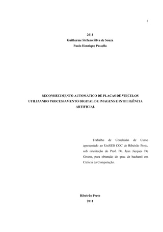2




                                2011
                   Guilherme Stéfano Silva de Souza
                       Paulo Henrique Passella




      RECONHECIMENTO AUTOMÁTICO DE PLACAS DE VEÍCULOS
UTILIZANDO PROCESSAMENTO DIGITAL DE IMAGENS E INTELIGÊNCIA
                         ARTIFICIAL




                                    Trabalho     de    Conclusão   de   Curso
                              apresentado ao UniSEB COC de Ribeirão Preto,
                              sob orientação do Prof. Dr. Jean Jacques De
                              Groote, para obtenção do grau de bacharel em
                              Ciência da Computação.




                            Ribeirão Preto
                                2011
 