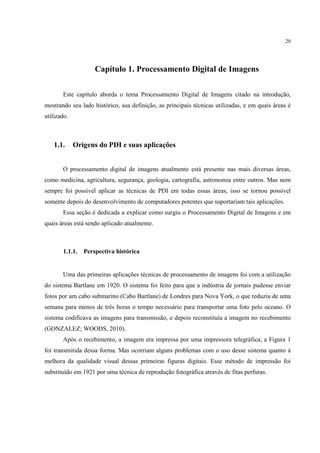 20




                    Capítulo 1. Processamento Digital de Imagens

       Este capítulo aborda o tema Processamento Digital de Imagens citado na introdução,
mostrando seu lado histórico, sua definição, as principais técnicas utilizadas, e em quais áreas é
utilizado.



   1.1.      Origens do PDI e suas aplicações


       O processamento digital de imagens atualmente está presente nas mais diversas áreas,
como medicina, agricultura, segurança, geologia, cartografia, astronomia entre outros. Mas nem
sempre foi possível aplicar as técnicas de PDI em todas essas áreas, isso se tornou possível
somente depois do desenvolvimento de computadores potentes que suportariam tais aplicações.
       Essa seção é dedicada a explicar como surgiu o Processamento Digital de Imagens e em
quais áreas está sendo aplicado atualmente.



       1.1.1.   Perspectiva histórica


       Uma das primeiras aplicações técnicas de processamento de imagens foi com a utilização
do sistema Bartlane em 1920. O sistema foi feito para que a indústria de jornais pudesse enviar
fotos por um cabo submarino (Cabo Bartlane) de Londres para Nova York, o que reduziu de uma
semana para menos de três horas o tempo necessário para transportar uma foto pelo oceano. O
sistema codificava as imagens para transmissão, e depois reconstituía a imagem no recebimento
(GONZALEZ; WOODS, 2010).
       Após o recebimento, a imagem era impressa por uma impressora telegráfica, a Figura 1
foi transmitida dessa forma. Mas ocorriam alguns problemas com o uso desse sistema quanto à
melhora da qualidade visual dessas primeiras figuras digitais. Esse método de impressão foi
substituído em 1921 por uma técnica de reprodução fotográfica através de fitas perfuras.
 
