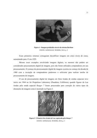 21




                         Figura 1 - Imagem produzida através do sistema Bartlane
                                 FONTE: GONZALEZ; WOODS, 2010, p. 2


      Esses primeiros sistemas conseguiam decodificar imagens em cinco níveis de cinza,
aumentando para 15 em 1929.
      Mesmo esses exemplos envolvendo imagens digitais, os mesmos não podem ser
              ses                                     ,
considerados processamento digital de image pois não foram utilizados computadores em seu
                                      imagens,
processamento. O começo do processamento digital de imagens ocorreu no começo da década de
                           process
1960 com a invenção de computadores poderosos o suficiente para realizar tarefas de
processamento de imagens.
      O uso de processamento digital de imagens em fotos tiradas de sondas espaciais teve
início em 1964 no Jet Propulsion Laboratory (Pasadena, Califórnia), quando figuras da Lua
    io                                                           ),                   L
tiradas pela sonda espacial Ranger 7 foram processadas para correção de vários tipos de
distorções de imagem como é mostrado na Figura 2.




                   Figura 2 - Primeira foto tirada da Lua capturada pelo Ranger 7
                              FONTE: GONZALEZ; WOODS, 2010, p. 3
 
