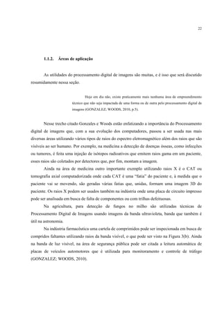 22




       1.1.2.   Áreas de aplicação


       As utilidades do processamento digital de imagens são muitas, e é isso que será discutido
resumidamente nessa seção.


                               Hoje em dia não, existe praticamente mais nenhuma área de empreendimento
                       técnico que não seja impactada de uma forma ou de outra pelo processamento digital de
                       imagens (GONZALEZ; WOODS, 2010, p.5).



       Nesse trecho citado Gonzales e Woods estão enfatizando a importância do Processamento
digital de imagens que, com a sua evolução dos computadores, passou a ser usada nas mais
diversas áreas utilizando vários tipos de raios do espectro eletromagnético além dos raios que são
visíveis ao ser humano. Por exemplo, na medicina a detecção de doenças ósseas, como infecções
ou tumores, é feita uma injeção de isótopos radioativos que emitem raios gama em um paciente,
esses raios são coletados por detectores que, por fim, montam a imagem.
       Ainda na área de medicina outro importante exemplo utilizando raios X é o CAT ou
tomografia axial computadorizada onde cada CAT é uma “fatia” do paciente e, à medida que o
paciente vai se movendo, são geradas várias fatias que, unidas, formam uma imagem 3D do
paciente. Os raios X podem ser usados também na indústria onde uma placa de circuito impresso
pode ser analisada em busca de falta de componentes ou com trilhas defeituosas.
       Na agricultura, para detecção de fungos no milho são utilizadas técnicas de
Processamento Digital de Imagens usando imagens da banda ultravioleta, banda que também é
útil na astronomia.
       Na indústria farmacêutica uma cartela de comprimidos pode ser inspecionada em busca de
compridos faltantes utilizando raios da banda visível, o que pode ser visto na Figura 3(b). Ainda
na banda de luz visível, na área de segurança pública pode ser citada a leitura automática de
placas de veículos automotores que é utilizada para monitoramento e controle de tráfego
(GONZALEZ; WOODS, 2010).
 