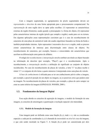 26




       Com a imagem segmentada, os agrupamentos de pixels segmentados devem ser
representados e descritos de uma forma apropriada para o processamento computacional. Na
representação de uma região deve se optar pelas escolhas: (1) representar as características
externas da região (fronteira), usada quando a preocupação é a forma do objeto, (2) representar
pelas características internas da região (pixels que compõe a região), usada para cor ou textura.
Em algumas aplicações essas representações coexistem que é o caso do reconhecimento de
caracteres de uma placa de automóvel onde são usados algoritmos baseados na forma da borda e
também propriedades internas. Após representar é necessário descrever a região, onde se procura
extrair características de interesse para discriminação entre classes de objetos. No
reconhecimento de caracteres, por exemplo, buracos e concavidades são características que
auxiliam na diferenciação entre partes do alfabeto.
       O estágio de reconhecimento e interpretação envolve atribuir um rótulo ao objeto baseado
na informação do descritor (por exemplo, “Placa”) que é o reconhecimento. Após o
reconhecimento, a interpretação envolve a atribuição de significado ao conjunto de objetos
reconhecidos. No caso do reconhecimento de placas de veículos, a letra “c” na placa recebe o
rótulo “c” e o conjunto de três letras e quatro números é interpretada como uma placa de veículo.
       A base de conhecimento é utilizada para se ter um conhecimento prévio sobre a imagem,
por exemplo, a possível posição de um objeto na imagem, ou os possíveis erros que podem estar
na imagem. No reconhecimento de placas de veículos, por exemplo, a placa do carro sempre vai
estar no canto inferior da imagem (GONZALES; WOODS, 2000 ).


   1.3.     Fundamentos da Imagem Digital


       Essa seção aborda os conceitos de aquisição de imagens, o modelo de formação de uma
imagem, os conceitos de amostragem e quantização e resolução espacial e de intensidade.


       1.3.1. Modelo de formação da imagem


       Uma imagem pode ser definida como uma função f(x,y), onde x e y são as coordenadas
espaciais e cada par de coordenadas (x,y) é chamada de intensidade ou nível de cinza da imagem,
o que está sendo mostrado na Figura 5. A função f(x,y) pode ser caracterizada por dois
 