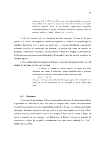 34



                      capazes de resolver 100% dos problemas que uma imagem digital possa apresentar,
                      como também nem sempre uma técnica que produz bons resultados para imagens
                      biomédicas adquiridas através de um tomógrafo computadorizado apresentará
                      desempenho satisfatório se aplicada a uma imagem contendo uma impressão digital, por
                      exemplo ( MARQUES FILHO; VIEIRA NETO, 1999, p. 83).


       O realce de imagens pode ser classificado em duas categorias: técnicas de filtragem
espacial e as técnicas de filtragem no domínio da freqüência. As técnicas de filtragem espacial
trabalham diretamente sobre a matriz de pixels que é a imagem digitalizada, normalmente
utilizando operações de convolução com máscaras. As técnicas que atuam no domínio da
freqüência se baseiam na modificação da transformada de Fourier da imagem. Existem técnicas
de filtragem que combinam ambas as abordagens. Essa seção irá abordar somente as técnicas de
filtragem espacial.
       O trecho citado abaixo mostra como é definida a técnica de filtragem espacial no livro de
MARQUES FILHO e VIEIRA NETO (1999).
                                As técnicas de filtragem no domínio espacial são aquelas que atuam
                      diretamente sobre a matriz de pixels que é a imagem digitalizada. Logo, as funções de
                      processamento de imagens no domínio espacial podem ser expressas como:
                                g(x, y) = T [f(x, y)]
                      onde: g(x,y) é a imagem processada, f(x,y) é a imagem original e T é um operador em f,
                      definido em uma certa vizinhança de (x,y) ( MARQUES FILHO; VIEIRA NETO, 1999,
                      p. 83).




       1.4.1. Histograma.
       O histograma de uma imagem pode ser considerado um conjunto de números que indicam
a quantidade de cada nível de cinza que existe na imagem. Esses valores são normalmente
colocados em um gráfico de barras fornecendo para cada nível de cinza sua respectiva quantidade
na imagem. Através do histograma podemos verificar se uma imagem possui um nível de brilho e
contraste adequado, assim podendo dizer se essa imagem é muito clara ou escura. A Figura 13
mostra o exemplo de uma imagem e seu histograma. A Tabela 1 mostra um exemplo de
histograma e a Figura 14 um gráfico montado com base nessa tabela. (MARQUES FILHO;
VIEIRA NETO, 1999).
 