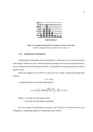 36




                    Figura 14 - Exemplo de histograma para imagem com oito níveis de cinza.
                              FONTE: MARQUES FILHO; VIEIRA NETO, 1999, p. 56



       1.4.2.   Equalização de histograma.


       A equalização de histograma procura redistribuir os valores de tons de cinza dos pixels de
uma imagem, fazendo com que o número de pixels de qualquer nível de cinza seja praticamente o
mesmo, obtendo assim um histograma uniforme. A equalização de uma imagem pode ser feita da
seguinte forma:
       Dada uma imagem de n x m Pixels e g níveis de cinza. Sendo o ideal de pixels dado pela
formula:
                                            I =(n x m)/g
       A equalização pode ser realizada então fazendo:


                                                  ∑
                          =          0,                     −1 0≤         ≤



       Onde: g= níveis de cinza da imagem velha.
                q=níveis de cinza da imagem equalizada


       Para um exemplo será utilizada uma imagem com 30 pixels e 10 níveis de cinza, o seu
histograma e a equalização podem ser representados pela Tabela 2.
 