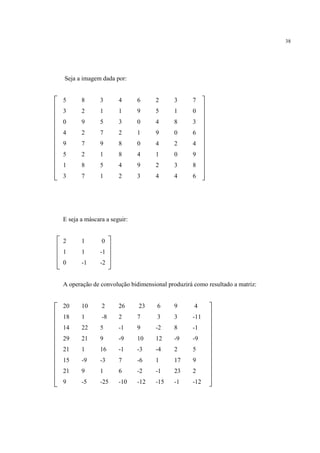 38




Seja a imagem dada por:


5      8      3       4      6     2     3      7
3      2      1       1      9     5     1      0
0      9      5       3      0     4     8      3
4      2      7       2      1     9     0      6
9      7      9       8      0     4     2      4
5      2      1       8      4     1     0      9
1      8      5       4      9     2     3      8
3      7      1       2      3     4     4      6




E seja a máscara a seguir:


2      1       0
1      1      -1
0      -1     -2


A operação de convolução bidimensional produzirá como resultado a matriz:


20     10      2      26     23    6     9       4
18     1       -8     2      7     3     3      -11
14     22     5       -1     9     -2    8      -1
29     21     9       -9     10    12    -9     -9
21     1      16      -1     -3    -4    2      5
15     -9     -3      7      -6    1     17     9
21     9      1       6      -2    -1    23     2
9      -5     -25     -10    -12   -15   -1     -12
 