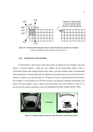 39




        Figura 15 - Primeiro pixel da imagem tendo seu valor alterado pela operação de convolução
                         FONTE: MARQUES FILHO; VIEIRA NETO, 1999, p. 36




       1.4.4.   Limiarização (Thresholding).


       A limiarização é uma técnica usada para separar as regiões de uma imagem, com essa
técnica é possível separar o fundo de uma imagem de um determinado objeto. Como a
limiarização produz uma imagem binária como saída, o processo também pode ser denominado
como binarização. A limiarização pode ser aplicada convertendo os pixels cujos tons de cinza são
maiores ou iguais a um valor de limiar (T). A Figura 16 ilustra o funcionamento da limiarização.
Por exemplo, se uma imagem tiver 255 tons de cinza e for aplicada a operação limiarização com
limiar 128 nessa imagem, todos os pixels com tons menores que 128 receberão o valor 0 e os
pixels com tons maiores receberão o valor 255 (MARQUES FILHO; VIEIRA NETO, 1999).




                 Figura 16 - Imagem original à esquerda e após operação de limiarização à direita
 