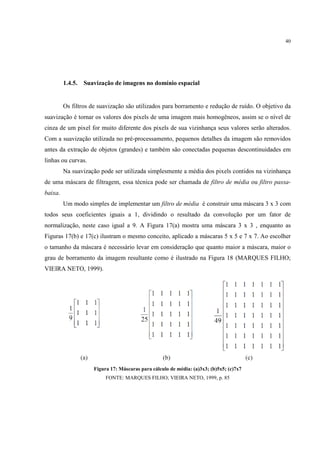 40




         1.4.5.   Suavização de imagens no domínio espacial


         Os filtros de suavização são utilizados para borramento e redução de ruído. O objetivo da
suavização é tornar os valores dos pixels de uma imagem mais homogêneos, assim se o nível de
cinza de um pixel for muito diferente dos pixels de sua vizinhança seus valores serão alterados.
Com a suavização utilizada no pré-processamento, pequenos detalhes da imagem são removidos
antes da extração de objetos (grandes) e também são conectadas pequenas descontinuidades em
linhas ou curvas.
         Na suavização pode ser utilizada simplesmente a média dos pixels contidos na vizinhança
de uma máscara de filtragem, essa técnica pode ser chamada de filtro de média ou filtro passa-
baixa.
         Um modo simples de implementar um filtro de média é construir uma máscara 3 x 3 com
todos seus coeficientes iguais a 1, dividindo o resultado da convolução por um fator de
normalização, neste caso igual a 9. A Figura 17(a) mostra uma máscara 3 x 3 , enquanto as
Figuras 17(b) e 17(c) ilustram o mesmo conceito, aplicado a máscaras 5 x 5 e 7 x 7. Ao escolher
o tamanho da máscara é necessário levar em consideração que quanto maior a máscara, maior o
grau de borramento da imagem resultante como é ilustrado na Figura 18 (MARQUES FILHO;
VIEIRA NETO, 1999).




                     Figura 17: Máscaras para cálculo de média: (a)3x3; (b)5x5; (c)7x7
                          FONTE: MARQUES FILHO; VIEIRA NETO, 1999, p. 85
 