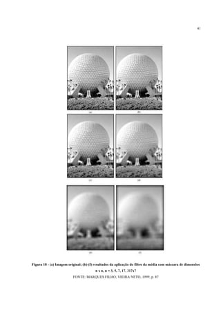 41




Figura 18 - (a) Imagem original; (b)-(f) resultados da aplicação do filtro da média com máscara de dimensões
                                        n x n, n = 3, 5, 7, 17, 317x7
                          FONTE: MARQUES FILHO; VIEIRA NETO, 1999, p. 87
 
