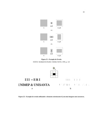 44




                                 Figura 21 - Exemplo de Erosão
                     FONTE: MARQUES FILHO; VIEIRA NETO, 1999, p. 143




Figura 22 - Exemplo de erosão utilizando o elemento estruturante Bx em uma imagem com caracteres.
 