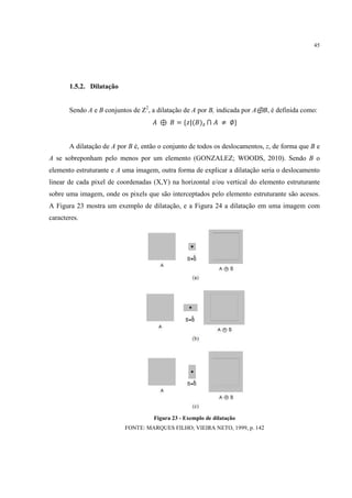 45




       1.5.2. Dilatação


       Sendo A e B conjuntos de Z2, a dilatação de A por B, indicada por A⊕B, é definida como:
                                       ⊕ " = {$|(")( ⋂         ≠ ∅}


       A dilatação de A por B é, então o conjunto de todos os deslocamentos, z, de forma que B e
A se sobreponham pelo menos por um elemento (GONZALEZ; WOODS, 2010). Sendo B o
elemento estruturante e A uma imagem, outra forma de explicar a dilatação seria o deslocamento
linear de cada pixel de coordenadas (X,Y) na horizontal e/ou vertical do elemento estruturante
sobre uma imagem, onde os pixels que são interceptados pelo elemento estruturante são acesos.
A Figura 23 mostra um exemplo de dilatação, e a Figura 24 a dilatação em uma imagem com
caracteres.




                                     Figura 23 - Exemplo de dilatação
                          FONTE: MARQUES FILHO; VIEIRA NETO, 1999, p. 142
 