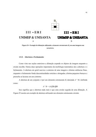 46




           Figura 24 - Exemplo de dilatação utilizando o elemento estruturante Bx em uma imagem com
                                             caracteres.




        1.5.3. Abertura e Fechamento


        Como visto nas seções anteriores a dilatação expande os objetos da imagem enquanto a
erosão encolhe. Outras duas operações importantes da morfologia matemática são a abertura e o
fechamento. A abertura em geral suaviza o contorno de uma imagem e elimina saliências finas,
enquanto o fechamento funde descontinuidades estreitas e alongadas, elimina pequenos buracos e
preenche as lacunas em um contorno.
        A abertura de um conjunto A por um elemento estruturante B, denotada A ° B é definida
como:
                                        A ° B = (A⊖B)⊕B
        Isso significa que a abertura nada mais é que uma erosão seguida de uma dilatação. A
Figura 25 mostra um exemplo de abertura utilizando um elemento estruturante circular.
 