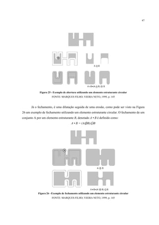 47




             Figura 25 - Exemplo de abertura utilizando um elemento estruturante circular
                       FONTE: MARQUES FILHO; VIEIRA NETO, 1999, p. 145



       Já o fechamento, é uma dilatação seguida de uma erosão, como pode ser visto na Figura
26 um exemplo de fechamento utilizando um elemento estruturante circular. O fechamento de um
conjunto A por um elemento estruturante B, denotado A • B é definido como:
                                        A • B = (A⊕B)⊖B




            Figura 26 - Exemplo de fechamento utilizando um elemento estruturante circular
                       FONTE: MARQUES FILHO; VIEIRA NETO, 1999, p. 145
 