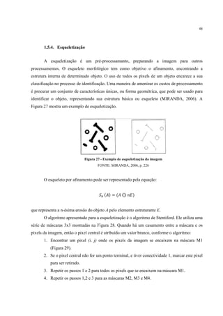 48




       1.5.4. Esqueletização


       A esqueletização é um pré-processamanto, preparando a imagem para outros
processamentos. O esqueleto morfológico tem como objetivo o afinamento, encontrando a
estrutura interna de determinado objeto. O uso de todos os pixels de um objeto encarece a sua
classificação no processo de identificação. Uma maneira de amenizar os custos de processamento
é procurar um conjunto de características únicas, ou forma geométrica, que pode ser usado para
identificar o objeto, representando sua estrutura básica ou esqueleto (MIRANDA, 2006). A
Figura 27 mostra um exemplo de esqueletização.




                               Figura 27 - Exemplo de esqueletização da imagem
                                       FONTE: MIRANDA, 2006, p. 226



       O esqueleto por afinamento pode ser representado pela equação:


                                       ./ ( ) = ( ⊖         )


que representa a n-ésima erosão do objeto A pelo elemento estruturante E.
       O algoritmo apresentado para a esqueletização é o algoritmo de Stentiford. Ele utiliza uma
série de máscaras 3x3 mostradas na Figura 28. Quando há um casamento entre a máscara e os
pixels da imagem, então o pixel central é atribuído um valor branco, conforme o algoritmo:
       1. Encontrar um pixel (i, j) onde os pixels da imagem se encaixem na máscara M1
          (Figura 29).
       2. Se o pixel central não for um ponto terminal, e tiver conectividade 1, marcar este pixel
          para ser retirado.
       3. Repetir os passos 1 e 2 para todos os pixels que se encaixem na máscara M1.
       4. Repetir os passos 1,2 e 3 para as máscaras M2, M3 e M4.
 