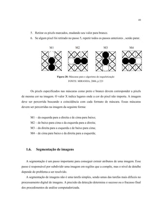 49




       5. Retirar os pixels marcados, mudando seu valor para branco.
       6. Se algum pixel foi retirado no passo 5, repetir todos os passos anteriores , senão parar.




                             Figura 28: Máscaras para o algoritmo de esqueletização
                                       FONTE: MIRANDA, 2006, p 223



       Os pixels especificados nas máscaras como preto e branco devem corresponder a pixels
de mesma cor na imagem. O valor X indica lugares onde a cor do pixel não importa. A imagem
deve ser percorrida buscando a coincidência com cada formato de máscara. Essas máscaras
devem ser percorridas na imagem da seguinte forma:


       M1 – da esquerda para a direita e de cima para baixo;
       M2 – de baixo para cima e da esquerda para a direita;
       M3 – da direita para a esquerda e de baixo para cima;
       M4 – de cima para baixo e da direita para a esquerda;




   1.6.    Segmentação de imagens


   A segmentação é um passo importante para conseguir extrair atributos de uma imagem. Esse
passo é responsável por subdividir uma imagem em regiões que a compõe, mas o nível de detalhe
depende do problema a ser resolvido.
   A segmentação de imagens não é uma tarefa simples, sendo umas das tarefas mais difíceis no
processamento digital de imagens. A precisão da detecção determina o sucesso ou o fracasso final
dos procedimentos de análise computadorizada.
 