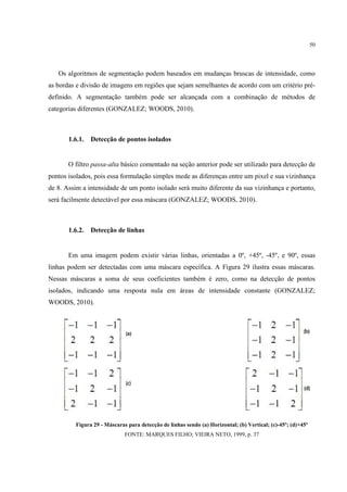 50




   Os algoritmos de segmentação podem baseados em mudanças bruscas de intensidade, como
as bordas e divisão de imagens em regiões que sejam semelhantes de acordo com um critério pré-
definido. A segmentação também pode ser alcançada com a combinação de métodos de
categorias diferentes (GONZALEZ; WOODS, 2010).



       1.6.1.   Detecção de pontos isolados


       O filtro passa-alta básico comentado na seção anterior pode ser utilizado para detecção de
pontos isolados, pois essa formulação simples mede as diferenças entre um pixel e sua vizinhança
de 8. Assim a intensidade de um ponto isolado será muito diferente da sua vizinhança e portanto,
será facilmente detectável por essa máscara (GONZALEZ; WOODS, 2010).



       1.6.2.   Detecção de linhas


       Em uma imagem podem existir várias linhas, orientadas a 0º, +45º, -45º, e 90º, essas
linhas podem ser detectadas com uma máscara específica. A Figura 29 ilustra essas máscaras.
Nessas máscaras a soma de seus coeficientes também é zero, como na detecção de pontos
isolados, indicando uma resposta nula em áreas de intensidade constante (GONZALEZ;
WOODS, 2010).




         Figura 29 - Máscaras para detecção de linhas sendo (a) Horizontal; (b) Vertical; (c)-45º; (d)+45º
                             FONTE: MARQUES FILHO; VIEIRA NETO, 1999, p. 37
 