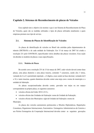 53




Capítulo 2. Sistemas de Reconhecimento de placas de Veículos

       Esse capítulo tem o objetivo de mostrar o que é um Sistema de Reconhecimento de Placa
de Veículos, quais são as medidas utilizadas e tipos de placas utilizados atualmente e quais
empresas prestam esse tipo de serviço.


   2.1.       Sistema de Placas de Identificação de Veículos


       As placas de identificação de veículos no Brasil são emitidas pelos departamentos de
trânsito (DETRAN) e de cada unidade da Federação. Em 15 de março de 2007 foi criada a
resolução 231 pelo CONTRAN, especificando vários detalhes das placas veiculares. Essa seção
irá abordar os modelos de placas e suas especificações.


       2.1.1. Modelos de Placas


       De acordo com a resolução 231 de 15 de março de 2007, cada veículo deverá conter duas
placas, uma placa dianteira e uma placa traseira, contendo 7 caracteres, sendo eles 3 letras,
variando de A a Z e permitindo repetição , e 4 dígitos, esses sendo na base decimal, variando de 0
a 10, e tanto traseiras, quanto dianteiras deverão conter uma tarja com o nome do município e a
unidade de federação.
       As placas excepcionalizadas deverão conter, gravados nas tarjas ou em espaço
correspondente na própria placa, os seguintes caracteres:
   •   veículos oficiais da União: B R A S I L;
   •   veículos oficiais das Unidades da Federação: nome da Unidade da Federação;
   •   veículos oficiais dos Municípios: sigla da Unidade da Federação e nome do
Município.
       As placas dos veículos automotores pertencentes a Missões Diplomáticas, Repartições
Consulares, Organismos Internacionais, Funcionários Estrangeiros Administrativos de Carreira e
aos Peritos Estrangeiros de Cooperação Internacional deverão conter as seguintes gravações
 