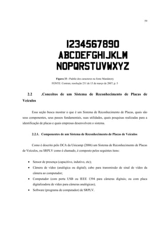 59




                           Figura 33 - Padrão dos caracteres na fonte Mandatory
                        FONTE: Contran; resolução 231 de 15 de março de 2007; p. 5



   2.2         .Conceitos de um Sistema de Reconhecimento de Placas de
Veículos


        Essa seção busca mostrar o que é um Sistema de Reconhecimento de Placas, quais são
seus componentes, seus passos fundamentais, suas utilidades, quais pesquisas realizadas para a
identificação de placas e quais empresas desenvolvem o sistema.


        2.2.1. Componentes de um Sistema de Reconhecimento de Placas de Veículos


        Como é descrito pelo DCA da Unicamp (2006) um Sistema de Reconhecimento de Placas
de Veículos, ou SRPLV como é chamado, é composto pelos seguintes itens:


    •    Sensor de presença (capacitivo, indutivo, etc);
    •    Câmera de vídeo (analógica ou digital); cabo para transmissão de sinal de vídeo da
         câmera ao computador;
    •    Computador (com porta USB ou IEEE 1394 para câmeras digitais; ou com placa
         digitalizadora de vídeo para câmeras analógicas);
    •    Software (programa de computador) de SRPLV.
 