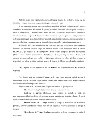 60




       De todos esses itens o principal componente deste sistema é o software. Pois é ele que
identifica o veículo através da imagem obtida pela câmera de vídeo.
       O funcionamento desses itens em conjunto segundo o DCA da Unicamp (2006) começa
quando um veículo passa pelo sensor de presença, então a câmera de vídeo captura a imagem e
envia ao computador. O próximo item a entrar em ação é o software, processando a imagem do
veículo em busca da placa de licenciamento veicular. O software primeiro corrige eventuais
distorções da imagem essa etapa pode ser chamada de pré-processamento, em seguida separa os
caracteres da placa, etapa que pode ser chamada de segmentação, e identifica cada caractere.
       O software , após o reconhecimento dos caracteres, para que possa buscar informações do
condutor, ou alguma situação ilegal do veículo poderia estar interligado com o sistema
RENAVAM, que segundo o DETRAN(1990) é um sistema composto por uma base central
(BIN) e pelos cadastros informatizados de todos os estados, interligados através de uma rede
nacional de computadores, com o objetivo de integrar informações sobre veículos, tornando-as
disponíveis em todo o território nacional, através da ligação da BIN às bases de dados estaduais.


       2.2.2. Quais são as aplicações de um Sistema de Reconhecimento de Placas de
Veículos


       Esse sistema pode ter muitas aplicações e será citado o que algumas instituições que já
fizeram esse projeto e algumas empresas que vendem esse produto descrevem como sendo uma
área em que esse produto pode ser aplicado.
        Segundo o DCA da Unicamp (2006) as principais áreas de aplicação são:
       •       Fiscalização: infração de trânsito e sinistro em outro veículo.
       •       Controle de acesso: identificar cada veículo na entrada e saída em
estacionamentos, identificação do veículo em praças de pedágio para posterior cobrança da tarifa,
autorizar a entrada de veículos em locais de restrito acesso.
       •       Monitoramento do Tráfego: calcular o tempo e velocidade do veículo no
percurso, detectar quando um veículo para em um trecho da rodovia acionando o serviço de
socorro.
       •       Identificação de Veículo Roubado: comunicar ao órgão competente o roubo de
um veículo.
 