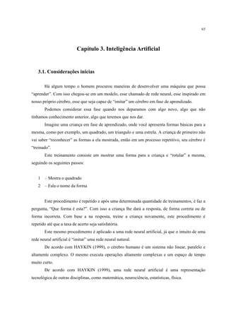 65




                           Capítulo 3. Inteligência Artificial


   3.1. Considerações inicias

       Há algum tempo o homem procurou maneiras de desenvolver uma máquina que possa
“aprender”. Com isso chegou-se em um modelo, esse chamado de rede neural, esse inspirado em
nosso próprio cérebro, esse que seja capaz de “imitar” um cérebro em fase de aprendizado.
       Podemos considerar essa fase quando nos deparamos com algo novo, algo que não
tínhamos conhecimento anterior, algo que teremos que nos dar.
       Imagine uma criança em fase de aprendizado, onde você apresenta formas básicas para a
mesma, como por exemplo, um quadrado, um triangulo e uma estrela. A criança de primeiro não
vai saber “reconhecer” as formas a ela mostrada, então em um processo repetitivo, seu cérebro é
“treinado”.
       Este treinamento consiste em mostrar uma forma para a criança e “rotular” a mesma,
seguindo os seguintes passos:


   1   – Mostra o quadrado
   2   – Fala o nome da forma


       Este procedimento é repetido e após uma determinada quantidade de treinamentos, é faz a
pergunta, “Que forma é esta?”. Com isso a criança lhe dará a resposta, de forma correta ou de
forma incorreta. Com base a na resposta, treine a criança novamente, este procedimento é
repetido até que a taxa de acerto seja satisfatória.
       Este mesmo procedimento é aplicado a uma rede neural artificial, já que o intuito de uma
rede neural artificial é “imitar” uma rede neural natural.
       De acordo com HAYKIN (1999), o cérebro humano é um sistema não linear, paralelo e
altamente complexo. O mesmo executa operações altamente complexas e um espaço de tempo
muito curto.
       De acordo com HAYKIN (1999), uma rede neural artificial é uma representação
tecnológica de outras disciplinas, como matemática, neurociência, estatísticas, física.
 