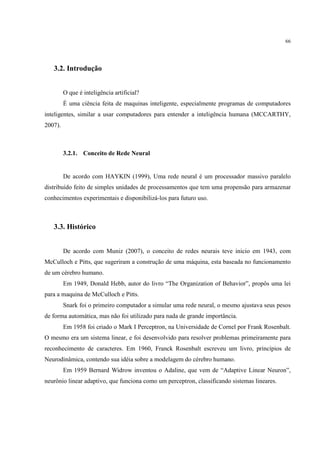 66




   3.2. Introdução


         O que é inteligência artificial?
         É uma ciência feita de maquinas inteligente, especialmente programas de computadores
inteligentes, similar a usar computadores para entender a inteligência humana (MCCARTHY,
2007).



         3.2.1. Conceito de Rede Neural


         De acordo com HAYKIN (1999), Uma rede neural é um processador massivo paralelo
distribuído feito de simples unidades de processamentos que tem uma propensão para armazenar
conhecimentos experimentais e disponibilizá-los para futuro uso.



   3.3. Histórico


         De acordo com Muniz (2007), o conceito de redes neurais teve inicio em 1943, com
McCulloch e Pitts, que sugeriram a construção de uma máquina, esta baseada no funcionamento
de um cérebro humano.
         Em 1949, Donald Hebb, autor do livro “The Organization of Behavior”, propôs uma lei
para a maquina de McCulloch e Pitts.
         Snark foi o primeiro computador a simular uma rede neural, o mesmo ajustava seus pesos
de forma automática, mas não foi utilizado para nada de grande importância.
         Em 1958 foi criado o Mark I Perceptron, na Universidade de Cornel por Frank Rosenbalt.
O mesmo era um sistema linear, e foi desenvolvido para resolver problemas primeiramente para
reconhecimento de caracteres. Em 1960, Franck Rosenbalt escreveu um livro, princípios de
Neurodinâmica, contendo sua idéia sobre a modelagem do cérebro humano.
         Em 1959 Bernard Widrow inventou o Adaline, que vem de “Adaptive Linear Neuron”,
neurônio linear adaptivo, que funciona como um perceptron, classificando sistemas lineares.
 