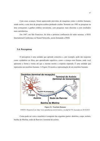 67




       Com esses avanços, foram aparecendo previsões de maquinas como o cérebro humano,
sendo assim, a esta área de pesquisa acabou perdendo credito. Somente em 1983 as pesquisas na
área começaram a ganhar créditos novamente, com pesquisas mais discretas e com resultados
mais satisfatórios.
       Em 1987, em São Francisco, foi feita a primeira conferencia de redes neuraus, a IEEE
International Conference on Neural Networks, assim formando a INSS.




   3.4. Perceptron


       O perceptron é uma unidade que aprende conceitos e, por exemplo, pode dar respostas
como verdadeiro ou falso, por aprendizado repetitivo, como a criança com formas, onde você
apresenta a forma e treina até que a mesma mostre a resposta esperada. É uma unidade que
representa um neurônio humano. A Figura 34 mostra a representação de um neurônio humano.




                                         Figura 34 - Neurônio Humano
        FONTE: Disponivel em: http://www.paraibavip.com.br/rotativo_ver.php?id=59; Acessada em 30/10/2011



       Como pode ser visto o neurônio é composto das seguintes partes: dentritos, corpo, axônio,
bainha de Mielina, nodo de Ranvier e terminal de axônio.
 