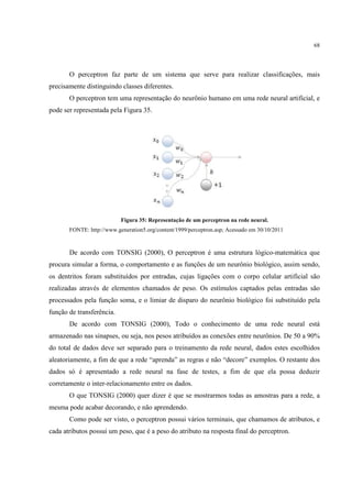 68




       O perceptron faz parte de um sistema que serve para realizar classificações, mais
precisamente distinguindo classes diferentes.
       O perceptron tem uma representação do neurônio humano em uma rede neural artificial, e
pode ser representada pela Figura 35.




                           Figura 35: Representação de um perceptron na rede neural.
       FONTE: http://www.generation5.org/content/1999/perceptron.asp; Acessado em 30/10/2011



       De acordo com TONSIG (2000), O perceptron é uma estrutura lógico-matemática que
procura simular a forma, o comportamento e as funções de um neurônio biológico, assim sendo,
os dentritos foram substituídos por entradas, cujas ligações com o corpo celular artificial são
realizadas através de elementos chamados de peso. Os estímulos captados pelas entradas são
processados pela função soma, e o limiar de disparo do neurônio biológico foi substituído pela
função de transferência.
       De acordo com TONSIG (2000), Todo o conhecimento de uma rede neural está
armazenado nas sinapses, ou seja, nos pesos atribuídos as conexões entre neurônios. De 50 a 90%
do total de dados deve ser separado para o treinamento da rede neural, dados estes escolhidos
aleatoriamente, a fim de que a rede “aprenda” as regras e não “decore” exemplos. O restante dos
dados só é apresentado a rede neural na fase de testes, a fim de que ela possa deduzir
corretamente o inter-relacionamento entre os dados.
       O que TONSIG (2000) quer dizer é que se mostrarmos todas as amostras para a rede, a
mesma pode acabar decorando, e não aprendendo.
       Como pode ser visto, o perceptron possui vários terminais, que chamamos de atributos, e
cada atributos possui um peso, que é a peso do atributo na resposta final do perceptron.
 