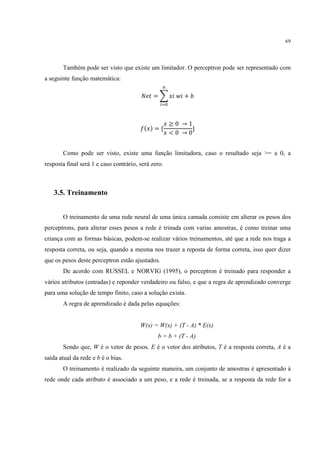 69




       Também pode ser visto que existe um limitador. O perceptron pode ser representado com
a seguinte função matemática:
                                                    /

                                        012 = 3 4 54 + 7
                                                8



                                                        ≥0 →1
                                        9( ) = {              }
                                                        <0 →0


       Como pode ser visto, existe uma função limitadora, caso o resultado seja >= a 0, a
resposta final será 1 e caso contrário, será zero.



   3.5. Treinamento


       O treinamento de uma rede neural de uma única camada consiste em alterar os pesos dos
perceptrons, para alterar esses pesos a rede é trinada com varias amostras, é como treinar uma
criança com as formas básicas, podem-se realizar vários treinamentos, até que a rede nos traga a
resposta correta, ou seja, quando a mesma nos trazer a reposta de forma correta, isso quer dizer
que os pesos deste perceptron estão ajustados.
       De acordo com RUSSEL e NORVIG (1995), o perceptron é treinado para responder a
vários atributos (entradas) e reponder verdadeiro ou falso, e que a regra de aprendizado converge
para uma solução de tempo finito, caso a solução exista.
       A regra de aprendizado é dada pelas equações:


                                        W(x) = W(x) + (T - A) * E(x)
                                               b = b + (T - A)
       Sendo que, W é o vetor de pesos. E é o vetor dos atributos, T é a resposta correta, A é a
saída atual da rede e b é o bias.
       O treinamento é realizado da seguinte maneira, um conjunto de amostras é apresentado à
rede onde cada atributo é associado a um peso, e a rede é treinada, se a resposta da rede for a
 