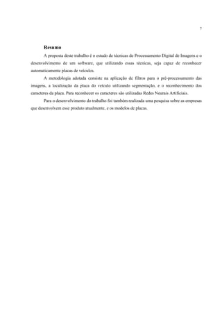 7




       Resumo
       A proposta deste trabalho é o estudo de técnicas de Processamento Digital de Imagens e o
desenvolvimento de um software, que utilizando essas técnicas, seja capaz de reconhecer
automaticamente placas de veículos.
       A metodologia adotada consiste na aplicação de filtros para o pré-processamento das
imagens, a localização da placa do veículo utilizando segmentação, e o reconhecimento dos
caracteres da placa. Para reconhecer os caracteres são utilizadas Redes Neurais Artificiais.
       Para o desenvolvimento do trabalho foi também realizada uma pesquisa sobre as empresas
que desenvolvem esse produto atualmente, e os modelos de placas.
 