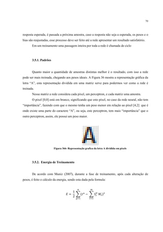 70




resposta esperada, é passada a próxima amostra, caso a resposta não seja a esperada, os pesos e o
bias são reajustadas, esse processo deve ser feito até a rede apresentar um resultado satisfatório.
       Em um treinamento uma passagem inteira por toda a rede é chamada de ciclo



       3.5.1. Padrões


       Quanto maior a quantidade de amostras distintas melhor é o resultado, com isso a rede
pode ser mais treinada, chegando aos pesos ideais. A Figura 36 mostra a representação gráfica da
letra “A”, esta representação dividida em uma matriz serve para podermos ver como a rede é
treinada.
       Nessa matriz a rede considera cada pixel, um perceptron, e cada matriz uma amostra.
       O pixel [0,0] está em branco, significando que este pixel, no caso da rede neural, não tem
“importância”, fazendo com que o mesmo tenha um peso menor em relação ao pixel [4,2] que é
onde existe uma parte do caractere “A”, ou seja, este perceptron, tem mais “importância” que o
outro perceptron, assim, ele possui um peso maior.




                         Figura 366- Representação grafica da letra A dividida em pixels




       3.5.2. Energia de Treinamento


       De acordo com Muniz (2007), durante a fase de treinamento, após cada alteração de
pesos, é feito o cálculo da energia, sendo esta dada pela formula:


                                             /          B
                                       1           @
                                      = 3(2 > − 3 .? A? )D
                                       2
                                            @ C        ? C
 