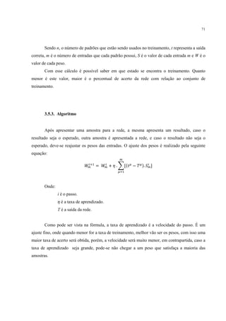 71




       Sendo n, o número de padrões que estão sendo usados no treinamento, t representa a saída
correta, m é o número de entradas que cada padrão possui, S é o valor de cada entrada m e W é o
valor de cada peso.
       Com esse cálculo é possível saber em que estado se encontra o treinamento. Quanto
menor é este valor, maior é o percentual de acerto da rede com relação ao conjunto de
treinamento.




       3.5.3. Algoritmo


       Após apresentar uma amostra para a rede, a mesma apresenta um resultado, caso o
resultado seja o esperado, outra amostra é apresentada a rede, e caso o resultado não seja o
esperado, deve-se reajustar os pesos das entradas. O ajuste dos pesos é realizado pela seguinte
equação:
                                                     B

                              A 8EC
                               B      =   A8
                                           B   + F . 3[(2@ − I@ ). .B ]
                                                                    8

                                                    @ C



       Onde:
               i é o passo.
               F é a taxa de aprendizado.
               T é a saída da rede.


       Como pode ser vista na fórmula, a taxa de aprendizado é a velocidade do passo. É um
ajuste fino, onde quando menor for a taxa de treinamento, melhor vão ser os pesos, com isso uma
maior taxa de acerto será obtida, porém, a velocidade será muito menor, em contrapartida, caso a
taxa de aprendizado seja grande, pode-se não chegar a um peso que satisfaça a maioria das
amostras.
 