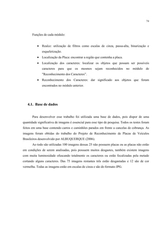74




       Funções de cada módulo:


           •   Realce: utilização de filtros como escalas de cinza, passa-alta, binarização e
               esqueletização.
           •   Localização da Placa: encontrar a região que contenha a placa.
           •   Localização dos caracteres: localizar os objetos que possam ser possíveis
               caracteres   para   que   os   mesmos   sejam    reconhecidos    no   módulo   de
               "Reconhecimento dos Caracteres”.
           •   Reconhecimento dos Caracteres: dar significado aos objetos que foram
               encontrados no módulo anterior.




   4.1. Base de dados


       Para desenvolver esse trabalho foi utilizada uma base de dados, pois dispor de uma
quantidade significativa de imagens é essencial para esse tipo de pesquisa. Todos os testes foram
feitos em uma base contendo carros e caminhões parados em frente a cancelas de cobrança. As
imagens foram obtidas do trabalho do Projeto de Reconhecimento de Placas de Veículos
Brasileiros desenvolvido por ALBUQUERQUE (2006).
       Ao todo são utilizadas 100 imagens dessas 25 não possuem placas ou as placas não estão
em condições de serem analisadas, pois possuem muitos desgastes, também existem imagens
com muita luminosidade ofuscando totalmente os caracteres ou estão focalizadas pela metade
cortando alguns caracteres. Das 75 imagens restantes três estão desgastadas e 12 são de cor
vermelha. Todas as imagens estão em escalas de cinza e são do formato JPG.
 