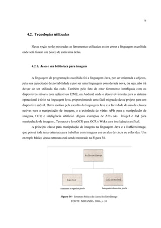 75




   4.2. Tecnologias utilizadas


       Nessa seção serão mostradas as ferramentas utilizadas assim como a linguagem escolhida
onde será falado um pouco de cada uma delas.



       4.2.1. Java e sua biblioteca para imagens


       A linguagem de programação escolhida foi a linguagem Java, por ser orientada a objetos,
pela sua capacidade de portabilidade e por ser uma linguagem considerada nova, ou seja, não irá
deixar de ser utilizada tão cedo. Também pelo fato de estar fortemente interligada com os
dispositivos móveis com aplicativos J2ME, ou Android onde o desenvolvimento para o sistema
operacional é feito na linguagem Java, proporcionando uma fácil migração desse projeto para um
dispositivo móvel. Outro motivo pela escolha da linguagem Java é a facilidade do uso de classes
nativas para a manipulação de imagens, e a existência de várias APIs para a manipulação de
imagens, OCR e inteligência artificial. Alguns exemplos de APIs são                 ImageJ e JAI para
manipulação de imagens , Tesseract e JavaOCR para OCR e Weka para inteligência artifical.
       A principal classe para manipulação de imagens na linguagem Java é a BufferedImage,
que possui toda uma estrutura para trabalhar com imagens em escalas de cinza ou coloridas. Um
exemplo básico dessa estrutura está sendo mostrado na Figura 38.




                             Figura 38 - Estrutura básica da classe BufferedImage
                                      FONTE: MIRANDA, 2006, p. 38
 