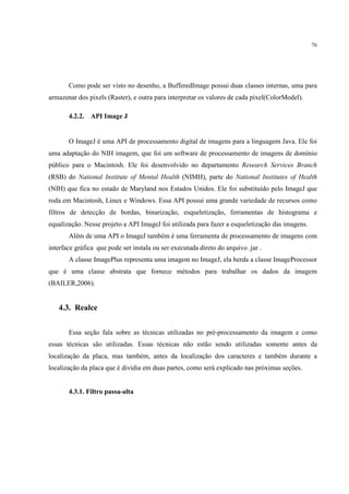 76




       Como pode ser visto no desenho, a BufferedImage possui duas classes internas, uma para
armazenar dos pixels (Raster), e outra para interpretar os valores de cada pixel(ColorModel).

       4.2.2. API Image J


       O ImageJ é uma API de processamento digital de imagens para a linguagem Java. Ele foi
uma adaptação do NIH imagem, que foi um software de processamento de imagens de domínio
público para o Macintosh. Ele foi desenvolvido no departamento Research Services Branch
(RSB) do National Institute of Mental Health (NIMH), parte do National Institutes of Health
(NIH) que fica no estado de Maryland nos Estados Unidos. Ele foi substituído pelo ImageJ que
roda em Macintosh, Linux e Windows. Essa API possui uma grande variedade de recursos como
filtros de detecção de bordas, binarização, esqueletização, ferramentas de histograma e
equalização. Nesse projeto a API ImageJ foi utilizada para fazer a esqueletização das imagens.
       Além de uma API o ImageJ também é uma ferramenta de processamento de imagens com
interface gráfica que pode ser instala ou ser executada direto do arquivo .jar .
       A classe ImagePlus representa uma imagem no ImageJ, ela herda a classe ImageProcessor
que é uma classe abstrata que fornece métodos para trabalhar os dados da imagem
(BAILER,2006).


   4.3. Realce


       Essa seção fala sobre as técnicas utilizadas no pré-processamento da imagem e como
essas técnicas são utilizadas. Essas técnicas não estão sendo utilizadas somente antes da
localização da placa, mas também, antes da localização dos caracteres e também durante a
localização da placa que é dividia em duas partes, como será explicado nas próximas seções.


       4.3.1. Filtro passa-alta
 